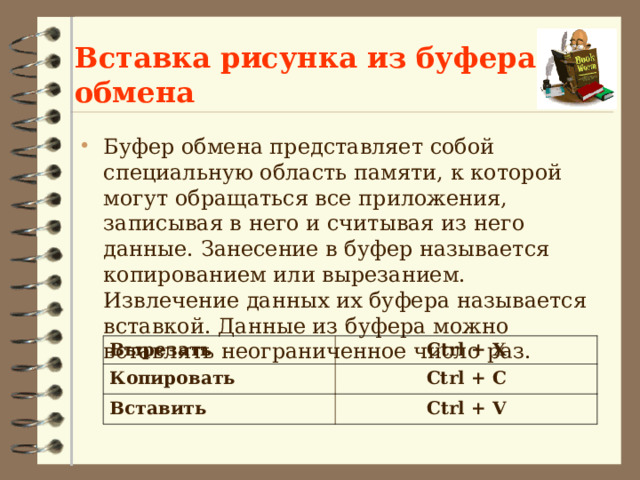 Вставка рисунка из буфера обмена Буфер обмена представляет собой специальную область памяти, к которой могут обращаться все приложения, записывая в него и считывая из него данные. Занесение в буфер называется копированием или вырезанием. Извлечение данных их буфера называется вставкой. Данные из буфера можно вставлять неограниченное число раз. Вырезать Копировать Ctrl + X Вставить Ctrl + С Ctrl + V 