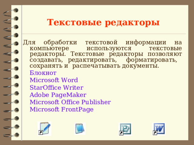 Текстовые редакторы Для обработки текстовой информации на компьютере используются текстовые редакторы. Текстовые редакторы позволяют создавать, редактировать, форматировать, сохранять и распечатывать документы.  Блокнот   Microsoft Word    StarOffice Writer     Adobe PageMaker      Microsoft Office Publisher       Microsoft FrontPage 