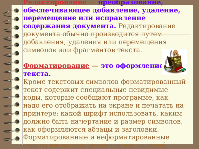  Редактирование  — преобразование, обеспечивающее добавление, удаление, перемещение или исправление  содержания документа. Редактирование документа обычно производится путем добавления, удаления или перемещения символов или фрагментов текста.   Форматирование — это оформление текста.   Кроме текстовых символов форматированный текст содержит специальные невидимые коды, которые сообщают программе, как надо его отображать на экране и печатать на принтере: какой шрифт использовать, каким должно быть начертание и размер символов, как оформляются абзацы и заголовки. Форматированные и неформатированные тексты несколько различаются по своей природе. Это различие надо понимать.   