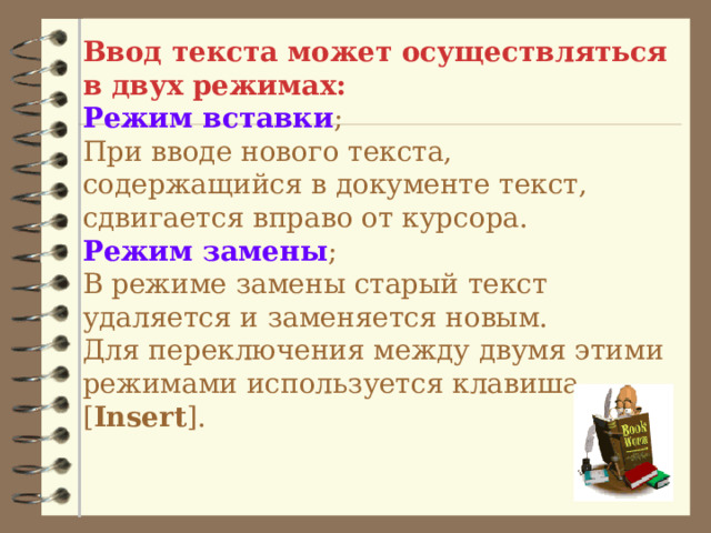 Ввод текста может осуществляться в двух режимах:  Режим вставки ;  При вводе нового текста, содержащийся в документе текст, сдвигается вправо от курсора.  Режим замены ;  В режиме замены старый текст удаляется и заменяется новым.  Для переключения между двумя этими режимами используется клавиша [ Insert ].   