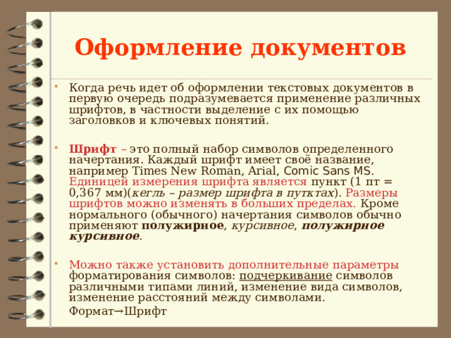 Оформление документов Когда речь идет об оформлении текстовых документов в первую очередь подразумевается применение различных шрифтов, в частности выделение с их помощью заголовков и ключевых понятий.  Шрифт – это полный набор символов определенного начертания. Каждый шрифт имеет своё название, например Times New Roman, Arial, Comic Sans MS . Единицей измерения шрифта является пункт (1 пт = 0,367 мм)( кегль – размер шрифта в путктах ). Размеры шрифтов можно изменять в больших пределах. Кроме нормального (обычного) начертания символов обычно применяют полужирное , курсивное , полужирное курсивное .  Можно также установить дополнительные параметры форматирования символов: подчеркивание символов различными типами линий, изменение вида символов, изменение расстояний между символами.    Формат→Шрифт 