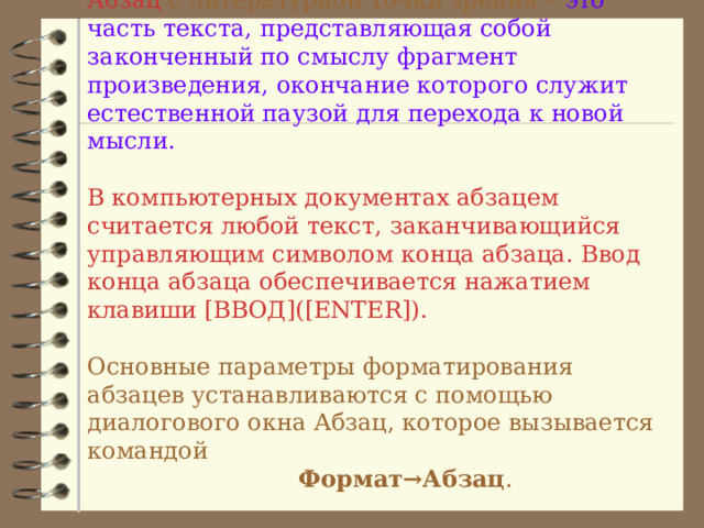 Абзац с литературной точки зрения – это часть текста,  представляющая собой законченный по смыслу  фрагмент произведения, окончание которого служит естественной паузой для перехода к новой мысли.   В компьютерных документах абзацем считается любой текст, заканчивающийся управляющим символом конца абзаца. Ввод конца абзаца обеспечивается нажатием клавиши [ВВОД]([ENTER]).   Основные параметры форматирования абзацев устанавливаются с помощью диалогового окна Абзац, которое вызывается командой     Формат→Абзац .   