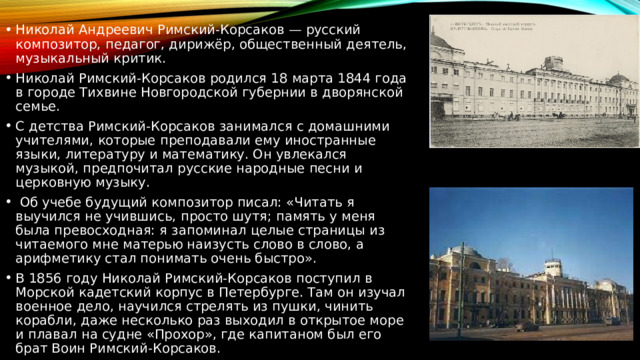 Николай Андреевич Римский-Корсаков — русский композитор, педагог, дирижёр, общественный деятель, музыкальный критик.  Николай Римский-Корсаков родился 18 марта 1844 года в городе Тихвине Новгородской губернии в дворянской семье. С детства Римский-Корсаков занимался с домашними учителями, которые преподавали ему иностранные языки, литературу и математику. Он увлекался музыкой, предпочитал русские народные песни и церковную музыку.  Об учебе будущий композитор писал: «Читать я выучился не учившись, просто шутя; память у меня была превосходная: я запоминал целые страницы из читаемого мне матерью наизусть слово в слово, а арифметику стал понимать очень быстро». В 1856 году Николай Римский-Корсаков поступил в Морской кадетский корпус в Петербурге. Там он изучал военное дело, научился стрелять из пушки, чинить корабли, даже несколько раз выходил в открытое море и плавал на судне «Прохор», где капитаном был его брат Воин Римский-Корсаков. 