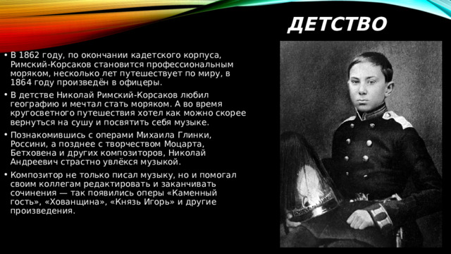 ДЕТСТВО В 1862 году, по окончании кадетского корпуса, Римский-Корсаков становится профессиональным моряком, несколько лет путешествует по миру, в 1864 году произведён в офицеры.  В детстве Николай Римский-Корсаков любил географию и мечтал стать моряком. А во время кругосветного путешествия хотел как можно скорее вернуться на сушу и посвятить себя музыке. Познакомившись с операми Михаила Глинки, Россини, а позднее с творчеством Моцарта, Бетховена и других композиторов, Николай Андреевич страстно увлёкся музыкой. Композитор не только писал музыку, но и помогал своим коллегам редактировать и заканчивать сочинения — так появились оперы «Каменный гость», «Хованщина», «Князь Игорь» и другие произведения. 