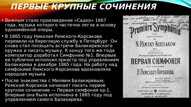 Первые крупные сочинения Важным стало произведение «Садко» 1867 года, музыка которого частично легла в основу одноимённой оперы. В 1865 году Николая Римского-Корсакова перевели на береговую службу в Петербург. Он снова стал посещать встречи Балакиревского кружка и писать музыку. К концу того же года композитор доработал Симфонию №1. Впервые ее публично исполнил оркестр под управлением Балакирева в декабре 1865 года. На работу над симфонией Римского-Корсакова вдохновляла народная музыка После знакомства с Милием Балакиревым, Римский-Корсаков начинает писать первое крупное сочинение — Первая симфония ор.1. Впервые она была исполнена в 1865 году под управлением самого Балакирева. 