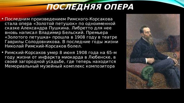 Последняя опера Последним произведением Римского-Корсакова стала опера «Золотой петушок» по одноименной сказке Александра Пушкина. Либретто для нее вновь написал Владимир Бельский. Премьера «Золотого петушка» прошла в 1908 году в театре Гаврилы Солодовникова. В последние годы жизни Николай Римский-Корсаков болел. Римский-Корсаков умер 8 июня 1908 года на 65-м году жизни от инфаркта миокарда в Любенске, в своей загородной усадьбе, где теперь находится Мемориальный музейный комплекс композитора 