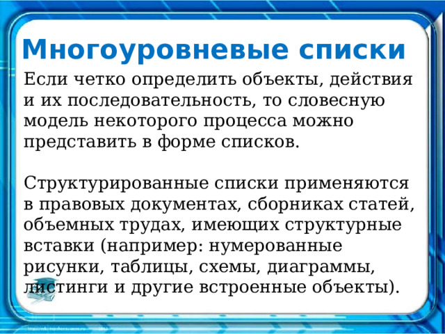 Многоуровневые списки Если четко определить объекты, действия и их последовательность, то словесную модель некоторого процесса можно представить в форме списков. Структурированные списки применяются в правовых документах, сборниках статей, объемных трудах, имеющих структурные вставки (например: нумерованные рисунки, таблицы, схемы, диаграммы, листинги и другие встроенные объекты).   