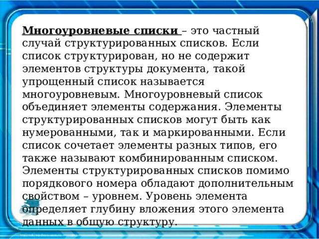 Многоуровневые списки – это частный случай структурированных списков. Если список структурирован, но не содержит элементов структуры документа, такой упрощенный список называется многоуровневым. Многоуровневый список объединяет элементы содержания. Элементы структурированных списков могут быть как нумерованными, так и маркированными. Если список сочетает элементы разных типов, его также называют комбинированным списком. Элементы структурированных списков помимо порядкового номера обладают дополнительным свойством – уровнем. Уровень элемента определяет глубину вложения этого элемента данных в общую структуру. 