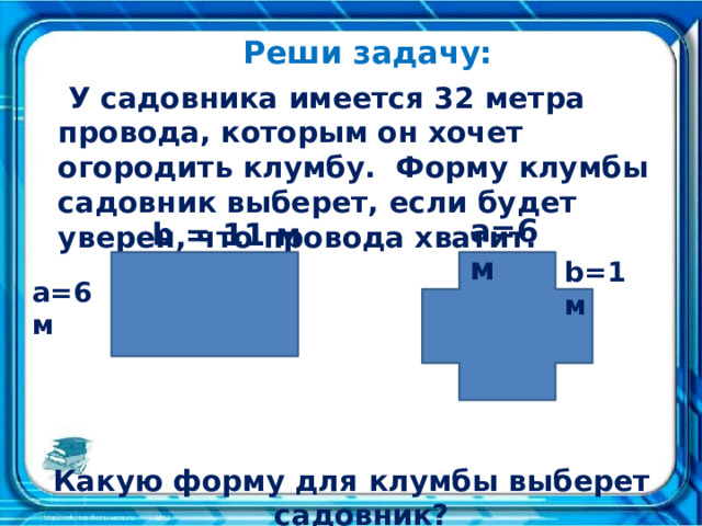 Реши задачу:  У садовника имеется 32 метра провода, которым он хочет огородить клумбу. Форму клумбы садовник выберет, если будет уверен, что провода хватит. Какую форму для клумбы выберет садовник? a=6 м b = 11 м b=1 м a=6м 