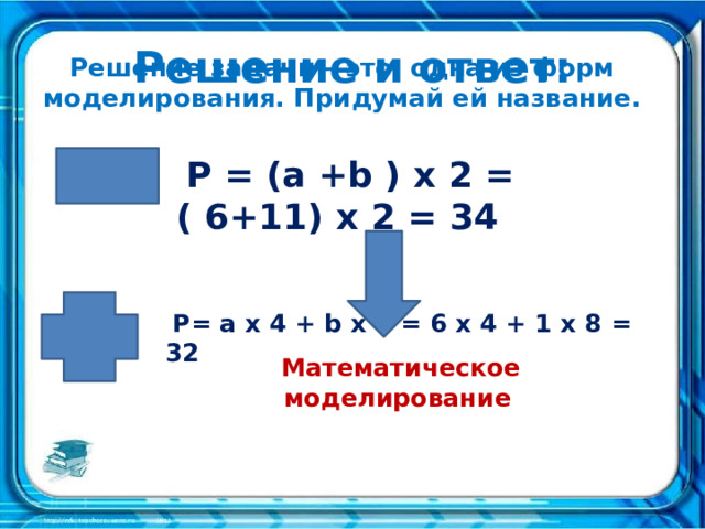 Решение и ответ: Решение задачи – это одна из форм моделирования. Придумай ей название.  P = (a +b ) x 2 = ( 6+11) x 2 = 34     P= a x 4 + b x 8 = 6 x 4 + 1 x 8 = 32     Математическое моделирование    