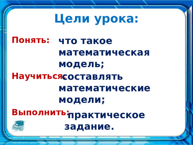 Цели урока: Понять: что такое математическая модель;   Научиться:   Выполнить:      составлять математические модели;  практическое задание. 