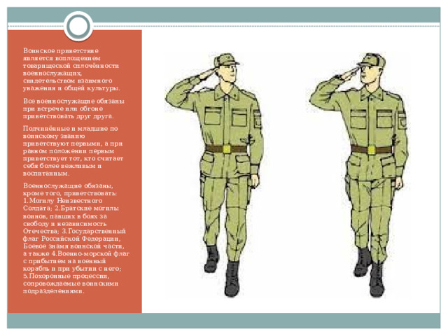 Воинское приветствие является воплощением товарищеской сплочённости военнослужащих, свидетельством взаимного уважения и общей культуры . Все военнослужащие обязаны при встрече или обгоне приветствовать друг друга. Подчинённые и младшие по воинскому званию приветствуют первыми, а при равном положении первым приветствует тот, кто считает себя более вежливым и воспитанным. Военнослужащие обязаны, кроме того, приветствовать: 1.Могилу Неизвестного Солдата; 2.Братские могилы воинов, павших в боях за свободу и независимость Отечества; 3.Государственный флаг Российской Федерации, Боевое знамя воинской части, а также 4.Военно-морской флаг с прибытием на военный корабль и при убытии с него; 5.Похоронные процессии, сопровождаемые воинскими подразделениями. 