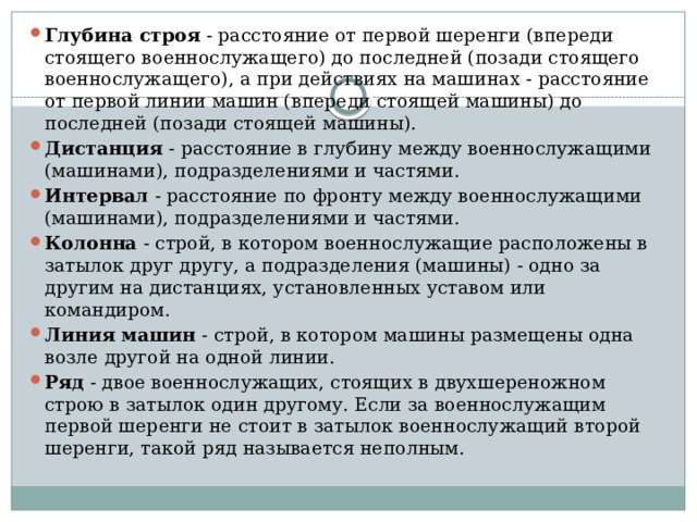 Глубина строя  - расстояние от первой шеренги (впереди стоящего военнослужащего) до последней (позади стоящего военнослужащего), а при действиях на машинах - расстояние от первой линии машин (впереди стоящей машины) до последней (позади стоящей машины). Дистанция  - расстояние в глубину между военнослужащими (машинами), подразделениями и частями. Интервал  - расстояние по фронту между военнослужащими (машинами), подразделениями и частями. Колонна  - строй, в котором военнослужащие расположены в затылок друг другу, а подразделения (машины) - одно за другим на дистанциях, установленных уставом или командиром. Линия машин  - строй, в котором машины размещены одна возле другой на одной линии. Ряд  - двое военнослужащих, стоящих в двухшереножном строю в затылок один другому. Если за военнослужащим первой шеренги не стоит в затылок военнослужащий второй шеренги, такой ряд называется неполным. 