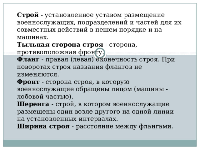 Строй  - установленное уставом размещение военнослужащих, подразделений и частей для их совместных действий в пешем порядке и на машинах.  Тыльная сторона строя  - сторона, противоположная фронту.  Фланг  - правая (левая) оконечность строя. При поворотах строя названия флангов не изменяются.  Фронт  - сторона строя, в которую военнослужащие обращены лицом (машины - лобовой частью).  Шеренга  - строй, в котором военнослужащие размещены один возле другого на одной линии на установленных интервалах.  Ширина строя  - расстояние между флангами.   