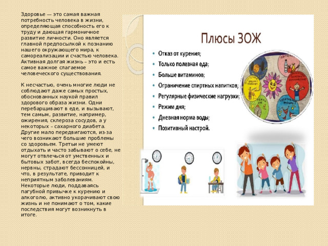 Здоровье — это cамая важная потребность человекa в жизни, определяющая способность его к труду и дающая гармоничное развитие личности. Оно является главной предпосылкой к познанию нашего окружающего мира, к самореализации и счастью человека. Активная долгая жизнь – это и есть самое важное слагаемое человеческого существования.   К несчастью, очень многие люди не соблюдают даже самых простых, обоснованных наукой правил здорового образа жизни. Одни перебарщивают в еде, и вызывают, тем самым, развитие, например, ожирения, склероза сосудов, а у некоторых – сахарного диабета. Другие мало передвигаются, из-за чего возникают большие проблемы со здоровьем. Третьи не умеют отдыхать и часто забывают о себе, не могут отвлечься от умственных и бытовых забот, всегда беспокойны, нервны, страдают бессонницей, и что, в результате, приводит к неприятным заболеваниям. Некоторые люди, поддаваясь пагубной привычке к курению и алкоголю, активно укорачивают свою жизнь и не понимают о том, какие последствия могут возникнуть в итоге. 