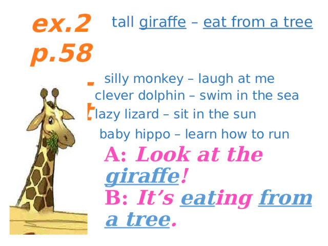 ex.2 p.58 Chit-Chat tall giraffe – eat from a tree silly monkey – laugh at me clever dolphin – swim in the sea lazy lizard – sit in the sun baby hippo – learn how to run A: Look at the giraffe !  B: It’s eat ing from a tree .  