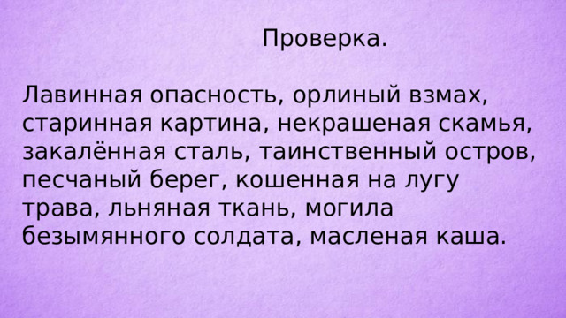  Проверка. Лавинная опасность, орлиный взмах, старинная картина, некрашеная скамья, закалённая сталь, таинственный остров, песчаный берег, кошенная на лугу трава, льняная ткань, могила безымянного солдата, масленая каша. 