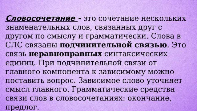 Словосочетание - это сочетание нескольких знаменательных слов, связанных друг с другом по смыслу и грамматически. Слова в СЛС связаны подчинительной связью . Это связь неравноправных синтаксических единиц. При подчинительной связи от главного компонента к зависимому можно поставить вопрос. Зависимое слово уточняет смысл главного. Грамматические средства связи слов в словосочетаниях: окончание, предлог.  