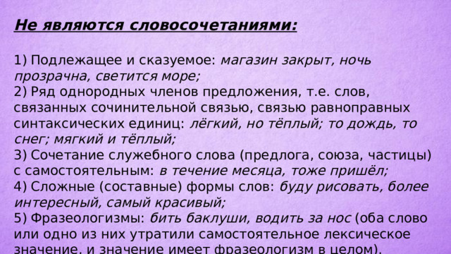 Не являются словосочетаниями:  1)  Подлежащее и сказуемое: магазин закрыт, ночь прозрачна, светится море; 2)  Ряд однородных членов предложения, т.е. слов, связанных сочинительной связью, связью равноправных синтаксических единиц: лёгкий, но тёплый; то дождь, то снег; мягкий и тёплый; 3)  Сочетание служебного слова (предлога, союза, частицы) с самостоятельным: в течение месяца, тоже пришёл; 4)  Сложные (составные) формы слов: буду рисовать, более интересный, самый красивый; 5)  Фразеологизмы: бить баклуши, водить за нос (оба слово или одно из них утратили самостоятельное лексическое значение, и значение имеет фразеологизм в целом). 