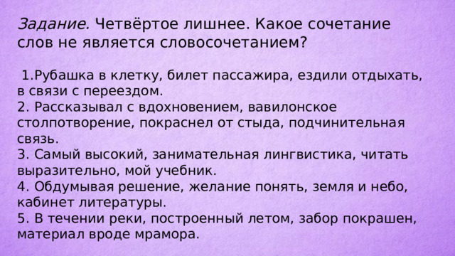 Задание. Четвёртое лишнее. Какое сочетание слов не является словосочетанием?  1.  Рубашка в клетку, билет пассажира, ездили отдыхать, в связи с переездом. 2.  Рассказывал с вдохновением, вавилонское столпотворение, покраснел от стыда, подчинительная связь. 3.  Самый высокий, занимательная лингвистика, читать выразительно, мой учебник. 4.  Обдумывая решение, желание понять, земля и небо, кабинет литературы. 5.  В течении реки, построенный летом, забор покрашен, материал вроде мрамора. 