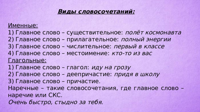 Виды словосочетаний:  Именные: 1)  Главное слово – существительное: полёт космонавта 2)  Главное слово – прилагательное: полный энергии 3)  Главное слово – числительное: первый в классе 4)  Главное слово – местоимение: кто-то из вас Глагольные: 1)  Главное слово – глагол: иду на грозу 2)  Главное слово – деепричастие: придя в школу 3)  Главное слово – причастие. Наречные – такие словосочетания, где главное слово – наречие или СКС. Очень быстро, стыдно за тебя. 