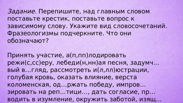 Задание. Перепишите, над главным словом поставьте крестик, поставьте вопрос к зависимому слову. Укажите вид словосочетаний. Фразеологизмы подчеркните. Что они обозначают? Принять участие, а(п,пп)лодировать режи(с,сс)еру, лебеди(н,нн)ая песня, задумч…вый в…гляд, рассмотреть и(л,лл)юстрации, голубая кровь, оказать влияние, верста коломенская, од…ржать победу, импров…зировать на реп…тици…, дать согласие, пр…водить в изумление, окружить заботой, изящ…ная словес…ность.  