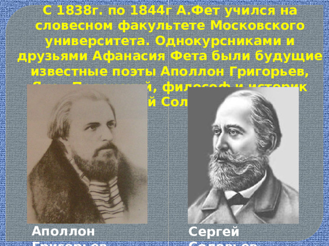 С 1838г. по 1844г А.Фет учился на словесном факультете Московского университета. Однокурсниками и друзьями Афанасия Фета были будущие известные поэты Аполлон Григорьев, Яков Полонский, философ и историк Сергей Соловьев. Аполлон Григорьев Сергей Соловьев 