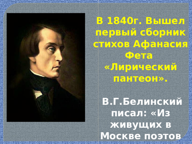 В 1840г. Вышел первый сборник стихов Афанасия Фета «Лирический пантеон».  В.Г.Белинский писал: «Из живущих в Москве поэтов всех даровитее Фет ». 