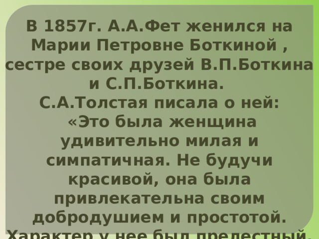 В 1857г. А.А.Фет женился на Марии Петровне Боткиной , сестре своих друзей В.П.Боткина и С.П.Боткина. С.А.Толстая писала о ней:  «Это была женщина удивительно милая и симпатичная. Не будучи красивой, она была привлекательна своим добродушием и простотой. Характер у нее был прелестный. Мужа своего она очень любила, ходила за ним, как нянька». 