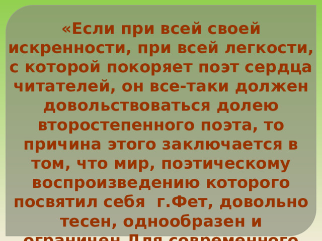 «Если при всей своей искренности, при всей легкости, с которой покоряет поэт сердца читателей, он все-таки должен довольствоваться долею второстепенного поэта, то причина этого заключается в том, что мир, поэтическому воспроизведению которого посвятил себя г.Фет, довольно тесен, однообразен и ограничен.Для современного человека процесс любви уже не представляет достаточного разнообразия». 