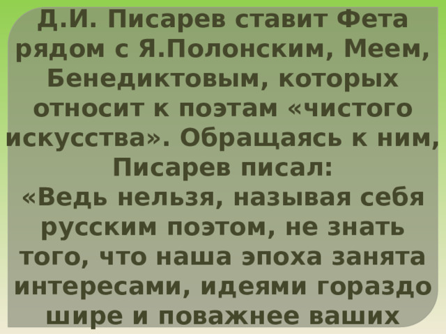 Д.И. Писарев ставит Фета рядом с Я.Полонским, Меем, Бенедиктовым, которых относит к поэтам «чистого искусства». Обращаясь к ним, Писарев писал: «Ведь нельзя, называя себя русским поэтом, не знать того, что наша эпоха занята интересами, идеями гораздо шире и поважнее ваших любовных похождений». 