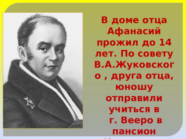 В доме отца Афанасий прожил до 14 лет. По совету В.А.Жуковского , друга отца, юношу отправили учиться в  г. Вееро в пансион Крюммера. 