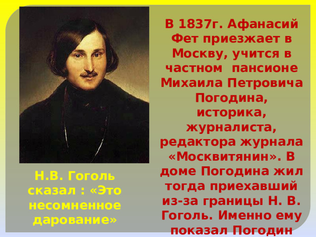 В 1837г. Афанасий Фет приезжает в Москву, учится в частном пансионе Михаила Петровича Погодина, историка, журналиста, редактора журнала «Москвитянин». В доме Погодина жил тогда приехавший из-за границы Н. В. Гоголь. Именно ему показал Погодин тетрадь со стихами А.Фета Н.В. Гоголь сказал : «Это несомненное дарование» 