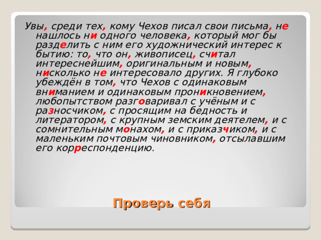 Увы ,  среди тех ,  кому Чехов писал свои письма , н е нашлось н и одного человека , который мог бы разд е лить с ним его художнический интерес к бытию: то , что он , живописец , сч и тал интереснейшим , оригинальным и новым , н и сколько н е интересовало других. Я глубоко убеждён в том , что Чехов с одинаковым вн и манием и одинаковым прон и кновением , любопытством разг о варивал с учёным и с ра з носчиком , с просящим на бедность и литератором , с крупным земским деятелем , и с сомнительным м о нахом , и с приказ ч иком , и с маленьким почтовым чиновником , отсылавшим его кор р еспонденцию. Проверь себя 