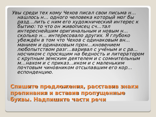 Увы среди тех кому Чехов писал свои письма н… нашлось н… одного человека который мог бы разд…лить с ним его художнический интерес к бытию: то что он живописец сч…тал интереснейшим оригинальным и новым н…сколько н… интересовало других. Я глубоко убеждён в том что Чехов с одинаковым вн…манием и одинаковым прон…кновением любопытством разг…варивал с учёным и с ра…носчиком с просящим на бедность и литератором с крупным земским деятелем и с сомнительным м…нахом и с приказ…иком и с маленьким почтовым чиновником отсылавшим его кор…еспонденцию. Спишите предложения, расставив знаки препинания и вставив пропущенные буквы. Надпишите части речи 