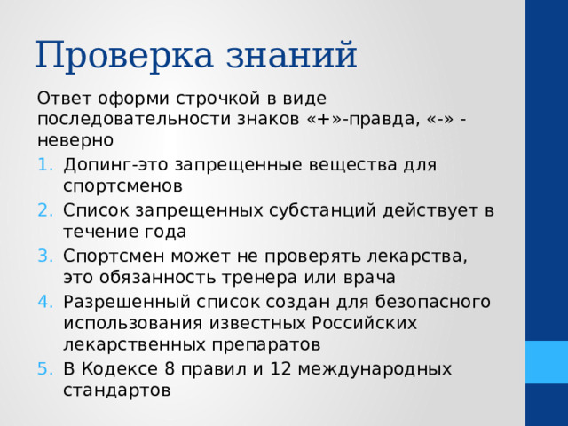 Проверка знаний Ответ оформи строчкой в виде последовательности знаков «+»-правда, «-» -неверно Допинг-это запрещенные вещества для спортсменов Список запрещенных субстанций действует в течение года Спортсмен может не проверять лекарства, это обязанность тренера или врача Разрешенный список создан для безопасного использования известных Российских лекарственных препаратов В Кодексе 8 правил и 12 международных стандартов 