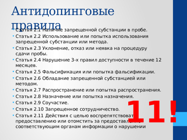 Антидопинговые правила Статья 2.1 Наличие запрещенной субстанции в пробе. Статья 2.2 Использование или попытка использования запрещенной субстанции или метода. Статья 2.3 Уклонение, отказ или неявка на процедуру сдачи пробы. Статья 2.4 Нарушение 3-х правил доступности в течение 12 месяцев. Статья 2.5 Фальсификация или попытка фальсификации. Статья 2.6 Обладание запрещенной субстанцией или методом. Статья 2.7 Распространение или попытка распространения. Статья 2.8 Назначение или попытка назначения. Статья 2.9 Соучастие. Статья 2.10 Запрещенное сотрудничество. Статья 2.11 Действия с целью воспрепятствовать предоставлению или отомстить за предоставление соответствующим органам информации о нарушении 11! 