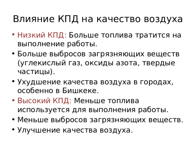 Влияние КПД на качество воздуха Низкий КПД: Больше топлива тратится на выполнение работы. Больше выбросов загрязняющих веществ (углекислый газ, оксиды азота, твердые частицы). Ухудшение качества воздуха в городах, особенно в Бишкеке. Высокий КПД: Меньше топлива используется для выполнения работы. Меньше выбросов загрязняющих веществ. Улучшение качества воздуха. 