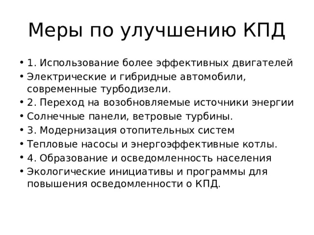 Меры по улучшению КПД 1. Использование более эффективных двигателей Электрические и гибридные автомобили, современные турбодизели. 2. Переход на возобновляемые источники энергии Солнечные панели, ветровые турбины. 3. Модернизация отопительных систем Тепловые насосы и энергоэффективные котлы. 4. Образование и осведомленность населения Экологические инициативы и программы для повышения осведомленности о КПД. 