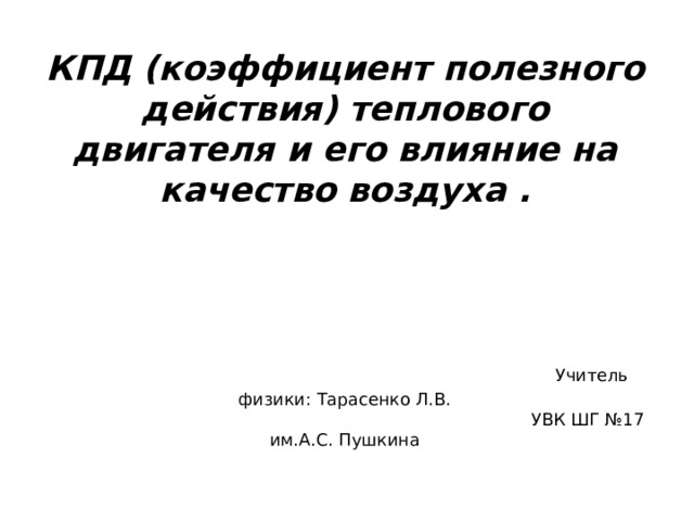 КПД (коэффициент полезного действия) теплового двигателя и его влияние на качество воздуха .      Учитель физики: Тарасенко Л.В.  УВК ШГ №17 им.А.С. Пушкина   