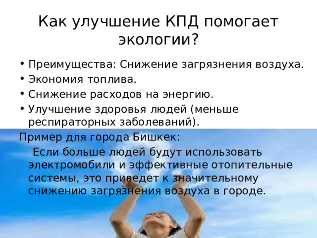 Как улучшение КПД помогает экологии? Преимущества: Снижение загрязнения воздуха. Экономия топлива. Снижение расходов на энергию. Улучшение здоровья людей (меньше респираторных заболеваний). Пример для города Бишкек:  Если больше людей будут использовать электромобили и эффективные отопительные системы, это приведет к значительному снижению загрязнения воздуха в городе. 