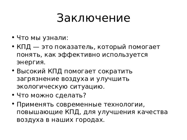 Заключение Что мы узнали: КПД — это показатель, который помогает понять, как эффективно используется энергия. Высокий КПД помогает сократить загрязнение воздуха и улучшить экологическую ситуацию. Что можно сделать? Применять современные технологии, повышающие КПД, для улучшения качества воздуха в наших городах. 