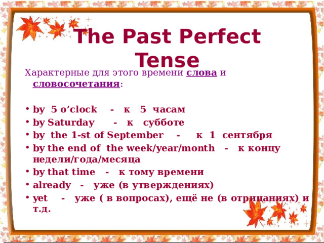 The Past Perfect Tense Характерные для этого времени слова и словосочетания : by 5 o’clock - к 5 часам by Saturday - к субботе by the 1-st of September - к 1 сентября by the end of the week/year/month - к концу недели/года/месяца by that time - к тому времени already - уже (в утверждениях) yet - уже ( в вопросах), ещё не (в отрицаниях) и т.д. 