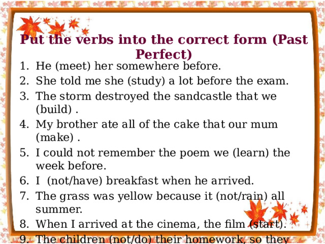 Put the verbs into the correct form (Past Perfect) He (meet) her somewhere before. She told me she (study) a lot before the exam. The storm destroyed the sandcastle that we (build) . My brother ate all of the cake that our mum (make) . I could not remember the poem we (learn) the week before. I (not/have) breakfast when he arrived. The grass was yellow because it (not/rain) all summer. When I arrived at the cinema, the film (start). The children (not/do) their homework, so they were in trouble. She (not/ride) a horse before that day. 