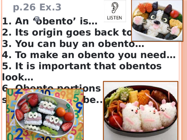 p.26 Ex.3 a 1. An ‘obento’ is… 2. Its origin goes back to… 3. You can buy an obento… 4. To make an obento you need… 5. It is important that obentos look… 6. Obento portions for nursery schools should be.. 