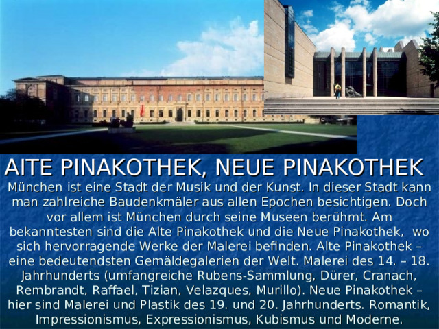 AITE PINAKOTHEK, NEUE  PINAKOTHEK München ist eine Stadt der Musik und der Kunst. In dieser Stadt kann man zahlreiche Baudenkmäler aus allen Epochen besichtigen. Doch vor allem ist München durch seine Museen berühmt. Am bekanntesten sind die Alte Pinakothek und die Neue Pinakothek, wo sich hervorragende Werke der Malerei befinden. Alte Pinakothek – eine bedeutendsten Gemäldegalerien der Welt. Malerei des 14. – 18. Jahrhunderts (umfangreiche Rubens-Sammlung, Dürer, Cranach, Rembrandt, Raffael, Tizian, Velazques, Murillo). Neue Pinakothek – hier sind Malerei und Plastik des 19. und 20. Jahrhunderts. Romantik, Impressionismus, Expressionismus, Kubismus und Moderne. 