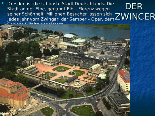 Dresden ist die schönste Stadt Deutschlands. Die Stadt an der Elbe, genannt Elb – Florenz wegen seiner Schönheit. Millionen Besucher lassen sich jedes Jahr vom Zwinger, der Semper – Oper, dem Schloss Pillnitz begeistern. DER  ZWINCER 