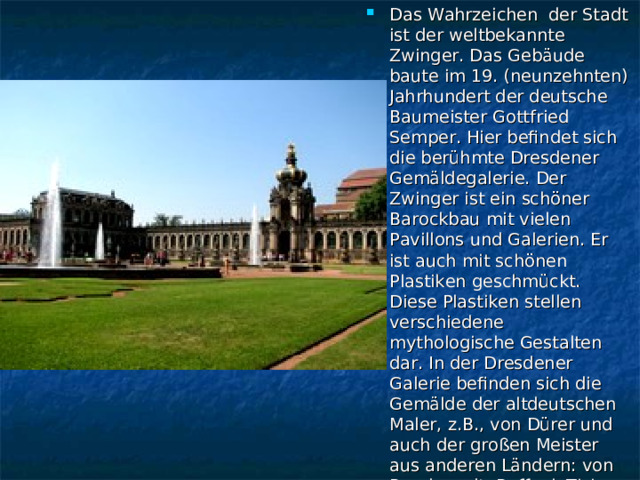 Das Wahrzeichen der Stadt ist der weltbekannte Zwinger. Das Gebäude baute im 19. (neunzehnten) Jahrhundert der deutsche Baumeister Gottfried Semper. Hier befindet sich die berühmte Dresdener Gemäldegalerie. Der Zwinger ist ein schöner Barockbau mit vielen Pavillons und Galerien. Er ist auch mit schönen Plastiken geschmückt. Diese Plastiken stellen verschiedene mythologische Gestalten dar. In der Dresdener Galerie befinden sich die Gemälde der altdeutschen Maler, z.B., von Dürer und auch der großen Meister aus anderen Ländern: von Rembrandt, Raffael, Tizian und vielen anderen.  