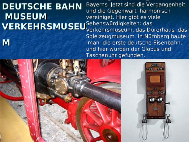 Nürnberg ist die zweitgrößte Stadt Bayerns. Jetzt sind die Vergangenheit und die Gegenwart harmonisch vereiniget. Hier gibt es viele Sehenswürdigkeiten: das Verkehrsmuseum, das Dürerhaus, das Spielzeugmuseum. In Nürnberg baute man die erste deutsche Eisenbahn, und hier wurden der Globus und Taschenuhr gefunden. DEUTSCHE BAHN MUSEUM VERKEHRSMUSEUM  