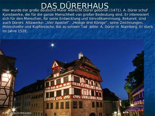 Hier wurde der große deutsche Maler Albrecht Dürer geboren (1471). A. Dürer schuf Kunstwerke, die für die ganze Menschheit von großer Bedeutung sind. Er interessiert sich für den Menschen, für seine Entwicklung und Vervollkommnung. Bekannt sind auch Dürers Altawerke: „Vier Apostel“, „Heilige drei Könige“, seine Zeichnungen, Holzschnitte und Kupferstiche. Bis zu seinem Tod lebte A. Dürer in Nürnberg. Er starb im Jahre 1528.  DAS DÜRERHAUS    